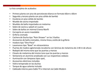 La lista completa de acabados:

•   Primera planta con piso de porcelanato blanco en formato 60cm x 60cm
•   Segunda y tercera planta con piso sólido de bambú
•   Escaleras en piso sólido de bambú
•   Mueble de cocina importado
•   Muebles de baño importados en melanina
•   Sobre de cocina y splash en cuarzo
•   Sobre de baños en mármol Crema Marfil
•   Cerrajería en acero inoxidable
•   Grifería cromada
•   Cachera de Ducha tipo “Rain Shower” en los 3 baños
•   Accesorios de baño cromados, misma línea y estilo de la grifería
•   Inodoro tipo “One Piece”
•   Lavamanos tipo “Bowl” en vitrocerámica
•   Puertas de madera aglomerada recubierta con láminas de melamina de 2.40 m de altura
•   Rodapié del mismo tono que las puertas y marcos
•   Closets de melamina del mismo tono que las puertas y marcos
•   Ventanería en aluminio anodizado con sus respectivos cedazos
•   Iluminación con lámparas tipos spot
•   Accesorios eléctricos incluidos
•   Vidrio temperado en las duchas
•   Tanque de agua caliente incluido
•   Cableado interno para Cable TV e Internet vía Cable Modem
 