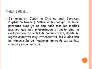 PARA 1988…
   Se lanza en Japón la International Services
    Digital Network (ISDN) la tecnología se hace
    presente pues ya no son nada mas los medios
    masivos que nos presentaban a diario sino la
    evolución en las redes de comunicación, donde se
    logran aspectos muy interesantes, los cuales son
    la transmisión de imágenes en revistas, series,
    comics y en periódicos.
 