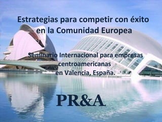 Estrategias para competir con éxito  en la Comunidad Europea Seminario Internacional para empresas centroamericanas  en Valencia, España. PR&A . 