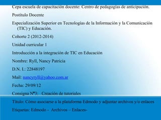 Cepa escuela de capacitación docente: Centro de pedagogías de anticipación.
Postítulo Docente
Especialización Superior en Tecnologías de la Información y la Comunicación
  (TIC) y Educación.
Cohorte 2 (2012-2014)
Unidad curricular 1
Introducción a la integración de TIC en Educación
Nombre: Ryll, Nancy Patricia
D.N. I.: 22848197
Mail: nancyryll@yahoo.com.ar
Fecha: 29/09/12
Consigna N°3: Creación de tutoriales
Título: Cómo asociarse a la plataforma Edmodo y adjuntar archivos y/o enlaces
Etiquetas: Edmodo - Archivos – Enlaces-
 