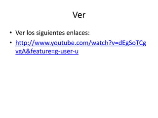 Ver
• Ver los siguientes enlaces:
• http://www.youtube.com/watch?v=dEgSoTCg
  vgA&feature=g-user-u
 