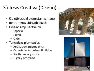 Síntesis Creativa (Diseño)
 • Objetivos del bienestar humano
 • Instrumentación adecuada
 • Diseño Arquitectónico
    – Espacio
    – Forma
    – Orden
 • Temáticas planteadas
    –   Análisis de un problema
    –   Conocimiento del medio físico
    –   Ser Humano y escala
    –   Lugar y programa
 