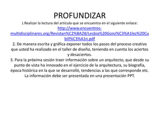 PROFUNDIZAR
      1.Realizar la lectura del artículo que se encuentra en el siguiente enlace:
                           http://www.encuentros-
multidisciplinares.org/Revistan%C2%BA28/Lesbia%20Gonz%C3%A1lez%20Cu
                               bill%C3%A1n.pdf
 2. De manera escrita y gráfica exponer todos los pasos del proceso creativo
que usted ha realizado en el taller de diseño, teniendo en cuenta los aciertos
                                 y desaciertos.
3. Para la próxima sesión traer información sobre un arquitecto, que desde su
  punto de vista ha innovado en el ejercicio de la arquitectura, su biografía,
época histórica en la que se desarrolló, tendencias a las que corresponde etc.
         La información debe ser presentada en una presentación PPT.
 