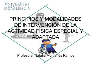 PRINCIPIOS Y MODALIDADES
  DE INTERVENCIÓN DE LA
ACTIVIDAD FÍSICA ESPECIAL Y
         ADAPTADA


   Profesora: Natalia Montañés Ramos
 