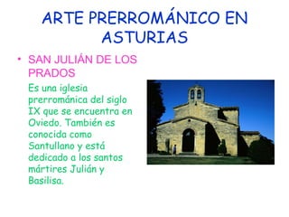 ARTE PRERROMÁNICO EN
         ASTURIAS
• SAN JULIÁN DE LOS
  PRADOS
 Es una iglesia
 prerrománica del siglo
 IX que se encuentra en
 Oviedo. También es
 conocida como
 Santullano y está
 dedicado a los santos
 mártires Julián y
 Basilisa.
 