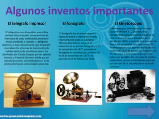 Algunos inventos importantes
     El telégrafo impresor                          El fonógrafo                               El kinetoscopio
                                                                                           El kinetoscopio, inventado por Thomas
    El telégrafo es un dispositivo que utiliza                                             Edison y William K. L. Dickson, está
                                                  El fonógrafo fue el primer aparato
   señales eléctricas para la transmisión de                                               considerado como la primera máquina de
                                                 capaz de grabar y reproducir sonido
   mensajes de texto codificados, mediante                                                 cine. Era ya utilizada a principios de la
                                                 representando todo un adelanto,
    líneas alámbicas o radiales. El telégrafo                                              década de 1890 y pronto se hizo popular en
                                                 Thomas Alva Edison anunció la
eléctrico, o más comúnmente sólo 'telégrafo',                                              fiestas de carnavales y en atracciones. El
                                                 invención de su primer fonógrafo, el 21
  reemplazó los sistemas de transmisión de                                                 Kinetoscopio era un aparato destinado a la
                                                 de noviembre de 1877, presento el
    señales ópticas de semáforos, como los                                                 visión individual de bandas de imágenes sin
                                                 fonógrafo en sociedad por primera vez
diseñados por Claude Chappe para el ejército                                               fin, pero que no permitía su proyección
                                                 el 29 de noviembre de 1877 y lo
  francés, y Friedrich Clemens Gerke para el                                               sobre una pantalla. Era una caja de madera
                                                 patentó el 19 de febrero de 1878.
  ejército prusiano, convirtiéndose así en la                                              vertical con una serie de bobinas sobre las
  primera forma de comunicación eléctrica.                                                 que corrían 14 m. de película en un bucle
                                                                                           continuo.
 