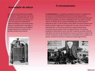 El microtasímetro
 Acumulador de edison

Este tipo de acumulador fue inventado       El microtasímetro es un aparato inventado por Edison y fundado en las
por Edison en 1901 cuando el uso de los     variaciones de conductibilidad eléctrica del carbón bajo presión.
vehículos con propulsión eléctrica, como    Se compone esencialmente de un botón plano de carbón oprimido entre
vagonetas, tractores y locomotoras, así     dos discos de platino provistos de apéndices entre los cuales se puede
como los equipos de alumbrado de            colocar un cilindro de una sustancia dilatable que actuará sobre el
coches de pasajeros en los ferrocarriles,   apéndice de cada uno de los discos como sobre un brazo de palanca para
impuso la necesidad de un tipo ligero y     apretar el botón. Según que la compresión sea más o menos fuerte, la
duradero de baterías de acumuladores.       intensidad de la corriente que atraviesa el aparato experimenta
Desgraciadamente la imposición del          variaciones que se pueden notar en el galvanómetro. Si la materia
petróleo cambió esta situación.             empleada se dilata bajo la acción del calor, el aparato permite medir las
                                            más ligeras variaciones de temperatura. Si por el contrario, la materia del
                                            cilindro interpuesto se deja accionar por la humedad como la gelatina, el
                                            aparato revelará los más leves cambios del estado higrométrico.
 