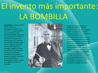 El invento más importante:
      LA BOMBILLA
La bombilla. En abril de 1879,    Luego, para demostrar que el
Edison abordó las                alumbrado eléctrico era más
investigaciones sobre la luz     económico que el de gas, empezó a
eléctrica. La competencia era    vender sus lámparas a cuarenta
muy enconada y varios            centavos, aunque a él fabricarlas le
laboratorios habían patentado    costase más de un dólar; su
ya sus lámparas. El problema     objetivo era hacer que aumentase
consistía en encontrar un        la demanda para poder producirlas
material capaz de mantener       en grandes cantidades y rebajar los
una bombilla encendida largo     costes por unidad. En poco tiempo
tiempo. Después de probar        consiguió que cada bombilla le
diversos elementos con           costase treinta y siete centavos: el
resultados negativos, Edison     negocio empezó a marchar como la
encontró por fin el filamento    seda. En la imagen, a la izquierda,
de bambú carbonizado.            dibujo de la célebre patente nº
Inmediatamente adquirió          223.898. A la derecha, una de las
grandes cantidades de bambú      primeras bombillas producidas,
y, haciendo gala de su           utilitzada en una demostración en
pragmatismo, instaló un taller   el laboratorio de Menlo Park,
para fabricar él mismo las       durante las navidades de 1879.
bombillas.
 