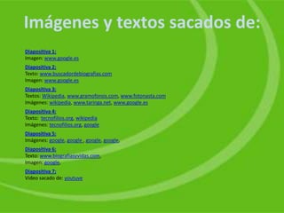 Imágenes y textos sacados de:
Diapositiva 1:
Imagen: www.google.es
Diapositiva 2:
Texto: www.buscadordebiografias.com
Imagen: www.google.es
Diapositiva 3:
Textos: Wikipedia, www.gramofonos.com, www.fotonasta.com
Imágenes: wikipedia, www.taringa.net, www.google.es
Diapositiva 4:
Texto: tecnofilios.org, wikipedia
Imágenes: tecnofilios.org, google
Diapositiva 5:
Imágenes: google, google , google, google,
Diapositiva 6:
Texto: www.biografiasyvidas.com,
Imagen: google,
Diapositiva 7:
Video sacado de: youtuve
 