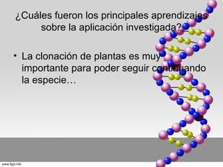 ¿Cuáles fueron los principales aprendizajes
     sobre la aplicación investigada?

• La clonación de plantas es muy
  importante para poder seguir continuando
  la especie…
 