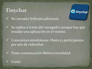  No necesita Software adicional.

 Se realiza a través del navegador aunque hay que
  instalar una aplicación en el mismo.

 Conexiones simultáneas: Hasta 12 participantes
  por sala de videochat.

 Tiene comunicación Bidireccionalidad.

 Gratis.
 