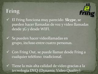  El Fring funciona muy parecido Skype, se
  pueden hacer llamadas de voz y video llamadas
  desde 3G y desde WIFI.

 Se pueden hacer videollamadas en
  grupo, incluso entre cuatro personas.

 Con Fring Out, se puede llamar desde Fring a
  cualquier teléfono tradicional.

 Tiene la más alta calidad de video gracias a la
  tecnología DVQ (Dynamic Video Quality).
 