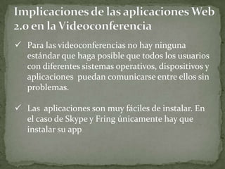  Para las videoconferencias no hay ninguna
  estándar que haga posible que todos los usuarios
  con diferentes sistemas operativos, dispositivos y
  aplicaciones puedan comunicarse entre ellos sin
  problemas.

 Las aplicaciones son muy fáciles de instalar. En
  el caso de Skype y Fring únicamente hay que
  instalar su app
 