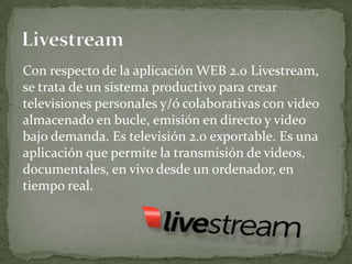 Con respecto de la aplicación WEB 2.0 Livestream,
se trata de un sistema productivo para crear
televisiones personales y/ó colaborativas con video
almacenado en bucle, emisión en directo y video
bajo demanda. Es televisión 2.0 exportable. Es una
aplicación que permite la transmisión de videos,
documentales, en vivo desde un ordenador, en
tiempo real.
 
