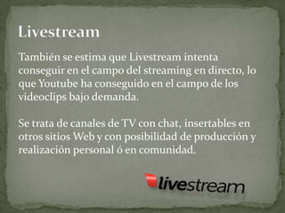 También se estima que Livestream intenta
conseguir en el campo del streaming en directo, lo
que Youtube ha conseguido en el campo de los
videoclips bajo demanda.

Se trata de canales de TV con chat, insertables en
otros sitios Web y con posibilidad de producción y
realización personal ó en comunidad.
 