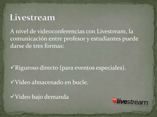 A nivel de videoconferencias con Livestream, la
comunicación entre profesor y estudiantes puede
darse de tres formas:


Riguroso directo (para eventos especiales).

Video almacenado en bucle.

Video bajo demanda
 