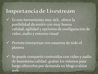  Es una herramienta muy útil, ofrece la
  posibilidad de emitir con muy buena
  calidad, agilidad y opciones de configuración de
  video, audio y entorno visual

 Permite interactuar con usuarios de todo el
  planeta

 Se puede compartir contenidos con video y audio
  de buenísima calidad, grabar los mismos para
  luego ofrecerlos por demanda en blogs o sitios
  web.
 