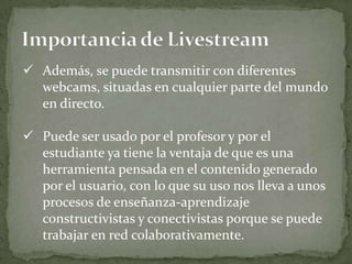  Además, se puede transmitir con diferentes
  webcams, situadas en cualquier parte del mundo
  en directo.

 Puede ser usado por el profesor y por el
  estudiante ya tiene la ventaja de que es una
  herramienta pensada en el contenido generado
  por el usuario, con lo que su uso nos lleva a unos
  procesos de enseñanza-aprendizaje
  constructivistas y conectivistas porque se puede
  trabajar en red colaborativamente.
 