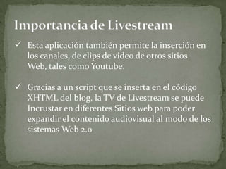  Esta aplicación también permite la inserción en
  los canales, de clips de video de otros sitios
  Web, tales como Youtube.

 Gracias a un script que se inserta en el código
  XHTML del blog, la TV de Livestream se puede
  Incrustar en diferentes Sitios web para poder
  expandir el contenido audiovisual al modo de los
  sistemas Web 2.0
 