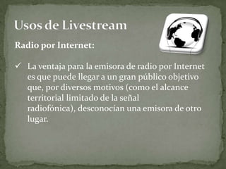 Radio por Internet:

 La ventaja para la emisora de radio por Internet
  es que puede llegar a un gran público objetivo
  que, por diversos motivos (como el alcance
  territorial limitado de la señal
  radiofónica), desconocían una emisora de otro
  lugar.
 