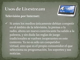 Televisión por Internet:

 Si antes los medios únicamente debían competir
  en el ámbito de la televisión, la prensa o la
  radio, ahora un nuevo contrincante ha salido a la
  palestra, y sin duda las reglas de juego
  tradicionales se vuelven inoperantes en este
  contexto. Ya no es sólo un competidor
  virtual, sino que es el propio consumidor el que
  selecciona su programación, los soportes y sus
  noticias.
 