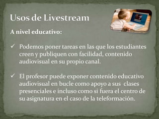 A nivel educativo:

 Podemos poner tareas en las que los estudiantes
  creen y publiquen con facilidad, contenido
  audiovisual en su propio canal.

 El profesor puede exponer contenido educativo
  audiovisual en bucle como apoyo a sus clases
  presenciales e incluso como si fuera el centro de
  su asignatura en el caso de la teleformación.
 