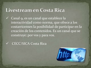  Canal 9, es un canal que establece la
  interactividad como norma, que ofrece a los
  costarricenses la posibilidad de participar en la
  creación de los contenidos. Es un canal que se
  construye: por vos y para vos.

 CECC/SICA Costa Rica
 