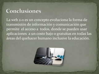 La web 2.0 es un concepto evoluciona la forma de
transmisión de información y comunicación que
permite el acceso a todos, donde se pueden usar
aplicaciones a un costo bajo o gratuitas en todas las
áreas del quehacer humano inclusive la educación.
 