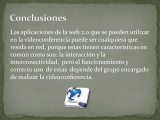 Las aplicaciones de la web 2.0 que se pueden utilizar
en la videoconferencia puede ser cualquiera que
resida en red, porque estas tienen características en
común como son: la interacción y la
interconectividad, pero el funcionamiento y
correcto uso de estas depende del grupo encargado
de realizar la videoconferencia.
 