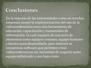 En la mayoría de las universidades como en muchas
empresas tienen la implementación del uso de la
videoconferencia como una herramienta de
educación, capacitación y transmisión de
información, la cual requiere de una serie de
elementos como equipos costosos, equipo humano
y técnico para desarrollarla, pero internet se
encuentran software que permiten crear
videoconferencias sin necesidad de requerir tanto
equipo sofisticado y aun bajo costo.
 