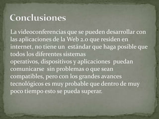 La videoconferencias que se pueden desarrollar con
las aplicaciones de la Web 2.0 que residen en
internet, no tiene un estándar que haga posible que
todos los diferentes sistemas
operativos, dispositivos y aplicaciones puedan
comunicarse sin problemas o que sean
compatibles, pero con los grandes avances
tecnológicos es muy probable que dentro de muy
poco tiempo esto se pueda superar.
 