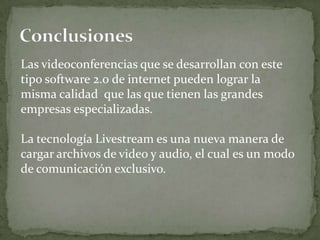 Las videoconferencias que se desarrollan con este
tipo software 2.0 de internet pueden lograr la
misma calidad que las que tienen las grandes
empresas especializadas.

La tecnología Livestream es una nueva manera de
cargar archivos de video y audio, el cual es un modo
de comunicación exclusivo.
 