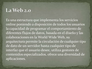 Es una estructura que implementa los servicios
online poniendo a disposición de todos los usuarios
la capacidad de programar el comportamiento de
diferentes flujos de datos, basada en el diseño y las
colaboraciones en la World Wide Web, su
arquitectura permite la circulación de cualquier tipo
de dato de un servidor hasta cualquier tipo de
interfaz que el usuario desee, utiliza gestores de
contenidos especializados, ofrece una diversidad de
aplicaciones.
 