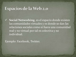  Social Networking, es el espacio donde existen
  las comunidades virtuales y es donde se dan las
  relaciones sociales como si fuera una comunidad
  real y no virtual por tal es colectiva y no
  individual.

Ejemplo: Facebook, Twitter.
 