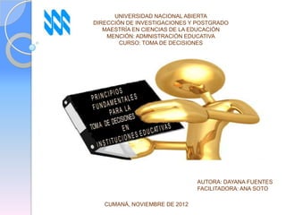 UNIVERSIDAD NACIONAL ABIERTA
DIRECCIÓN DE INVESTIGACIONES Y POSTGRADO
   MAESTRÍA EN CIENCIAS DE LA EDUCACIÓN
    MENCIÓN: ADMNISTRACIÓN EDUCATIVA
        CURSO: TOMA DE DECISIONES




                               AUTORA: DAYANA FUENTES
                               FACILITADORA: ANA SOTO

   CUMANÁ, NOVIEMBRE DE 2012
 