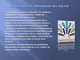 ESTRATEGIAS DE PREVENCIÓN DEL DELITO
   Fortalecer la cultura de legalidad y el combate al
narcotráfico y al narcomenudeo a través del
fortalecimiento del tejido social.
   Establecer mecanismos de coordinación con la
sociedad civil para rescatar los espacios públicos y
garantizar que sean espacios para los ciudadanos.
   Reforzar la seguridad y la cultura de prevención en
las escuelas, con la participación de maestros, padres
de familia y la comunidad, a fin de lograr escuelas
seguras sin la amenaza de las drogas, priorizando las
escuelas ubicadas en las zonas de mayor índice
delictivo.
   Fortalecer las capacidades de las dependencias
responsables de la aplicación de la Ley Federal de
Armas de Fuego y Explosivos.
 