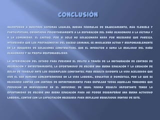 CONCLUSIÓN
Incorporar a nuestros sistemas legales, nuevas fórmulas de enjuiciamiento, más flexible y
participativas, orientadas prioritariamente a la reparación del daño ocasionado a la víctima y
a la comunidad. El castigo, por sí solo no solucionada nada por necesario que parezca.
Interesaría que los protagonistas del suceso criminal se involucren activa y responsablemente
en la búsqueda de soluciones constructivas. Que el infractor a suma la realidad del daño
ocasionado y su propia responsabilidad.

La intervención del Estado para prevenir el delito a través de la instauración de centros de
recreación y entretenimiento, la oportunidad de recibir una buena educación y la creación de
bolsa de trabajo ante los desempleos constantes; pues resulta evidente la vida acelerada que
vive el ser humano concentrándose en la vida laboral, educativa o doméstica, por lo que es
necesario contar con centros de entretenimiento para expulsar todas aquellas tensiones que
provocan un nerviosismo en el individuo; de igual forma resulta importante tener la
oportunidad de recibir una buena educación para así poder desempeñar una buena actividad
laboral, contar con la capacitación necesaria para reflejar resultados dentro de este.
 