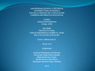 UNIVERSIDAD ESTATAL A DISTANCIA
    VICERRECTORIA ACADÉMICA
ESCUELA CIENCIAS DE LA EDUCACIÓN
 CARRERA INFORMÁTICA EDUCATIVA

              CURSO
        VIDEOCONFERENCIA
            Código .2045

             INFORME
        PROYECTO FINAL
VIDEOCONFERENCIA SOBRE EL TEMA
    BULLYIN (ACOSO ESCOLAR)

        Tutora: Lilliana Arias G

              Grupo no 6

              Integrantes

   Gutiérrez Rodríguez Luis Ricardo
    Hernández Rojas María Daniela
       Matarrita Briceño Hazel
      Murillo Morera Zaira María
   Rodríguez Méndez Angie Gabriela

                 2012
 