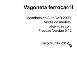Vagoneta ferrocarril
 Modelado en AutoCAD 2009.
           Vistas de modelo
              obtenidas con
       Freecad Versión 0.12


         Paco Murillo 2012
 