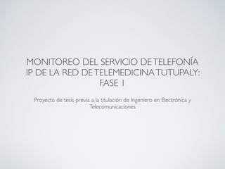 MONITOREO DEL SERVICIO DE TELEFONÍA
IP DE LA RED DE TELEMEDICINA TUTUPALY:
                 FASE 1
                                   !
 Proyecto de tesis previa a la titulación de Ingeniero en Electrónica y
                         Telecomunicaciones
 