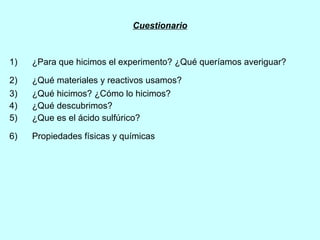 Cuestionario 1)  ¿Para que hicimos el experimento? ¿Qué queríamos averiguar? 2)  ¿Qué materiales y reactivos usamos?   3)  ¿Qué hicimos? ¿Cómo lo hicimos?   4)  ¿Qué descubrimos?   5)  ¿Que es el ácido sulfúrico? 6)  Propiedades físicas y químicas   