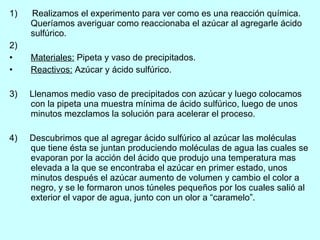 1)  Realizamos el experimento para ver como es una reacción química. Queríamos averiguar como reaccionaba el azúcar al agregarle ácido sulfúrico. 2)  Materiales:  Pipeta y vaso de precipitados. Reactivos:  Azúcar y ácido sulfúrico. 3)  Llenamos medio vaso de precipitados con azúcar y luego colocamos con la pipeta una muestra mínima de ácido sulfúrico, luego de unos minutos mezclamos la solución para acelerar el proceso. 4)  Descubrimos que al agregar ácido sulfúrico al azúcar las moléculas que tiene ésta se juntan produciendo moléculas de agua las cuales se evaporan por la acción del ácido que produjo una temperatura mas elevada a la que se encontraba el azúcar en primer estado, unos minutos después el azúcar aumento de volumen y cambio el color a negro, y se le formaron unos túneles pequeños por los cuales salió al exterior el vapor de agua, junto con un olor a “caramelo”. 