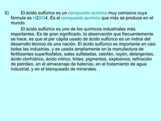 5) El ácido sulfúrico es un  compuesto químico  muy corrosivo cuya fórmula es  H 2 S O 4. Es el  compuesto químico  que más se produce en el mundo. El ácido sulfúrico es uno de los químicos industriales más importantes. Es de gran significado, la observación que frecuentemente se hace, es que el per cápita usado de ácido sulfúrico es un índice del desarrollo técnico de una nación. El ácido sulfúrico es importante en casi todas las industrias, y es usada ampliamente en la manufactura de fertilizantes superfosfatos, sales sulfatadas, celofán, rayón, detergentes, ácido clorhídrico, ácido nítrico, tintes, pigmentos, explosivos, refinación de petróleo, en el almacenaje de baterías, en el tratamiento de agua industrial, y en el blanqueado de minerales. 