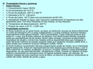 6)  Propiedades físicas y químicas Datos Físicos: 1. Concentración mayor: 98,5%  A una temperatura de 15,5 ºC: 2. Punto de ebullición: 338 ºC ó 640 ºF  3. Densidad a 20 ºC: 1,84 g/cm. 4. Punto de fusión: -40 ºC para una concentración de 65,13%. 5. Solubilidad: Soluble en agua, pero reacciona violentamente al mezclarse con ella, generando calor. Con otros solventes no hay mezcla: no hay reacción. 6. Temperatura de descomposición: 340 ºC. 7. Presión de vapor a 20 ºC: < 0,001 bar. Propiedades químicas: El Ácido Sulfúrico es un ácido fuerte, es decir, en disolución acuosa se disocia fácilmente en iones de hidrogeno (H+) e iones sulfato(SO42-) y puede cristalizar diversos hidratos, especialmente ácido glacial H2SO4 · H2O (monohidrato). Cada molécula produce dos iones H+, o sea, que el ácido sulfúrico es dibásico. Sus disoluciones diluidas muestran todas las características de los ácidos: tienen sabor amargo, conducen la electricidad, neutralizan los álcalis y corroen los metales activos desprendiéndose gas hidrógeno. A partir del ácido sulfúrico se pueden preparar sales que contienen el grupo sulfato SO4, y sales ácidas que contienen el grupo hidrógeno sulfato, HSO4. El Ácido Sulfúrico concentrado, llamado antiguamente aceite de vitriolo, es un importante agente desecante. Actúa tan vigorosamente en este aspecto que extrae el agua, y por lo tanto carboniza, la madera, el algodón, el azúcar y el papel. Debido a estas propiedades desecantes, se usa para fabricar éter, nitroglicerina y tintes. Cuando se calienta, el ácido sulfúrico concentrado se comporta como un agente oxidante capaz, por ejemplo, de disolver metales tan poco reactivos como el cobre, el mercurio y el plomo, produciendo el sulfato del metal, dióxido de azufre y agua. 