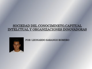 SOCIEDAD DEL CONOCIMINETO,CAPITUAL
INTELCTUAL Y ORGANIZACIONES INNOVADORAS
POR: LEONARDO SARANGO ROMERO
 