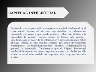 CAPITUAL INTELECTUAL
Dentro de una organización o empresa, el capital intelectual es el
conocimiento intelectual de esa or...
