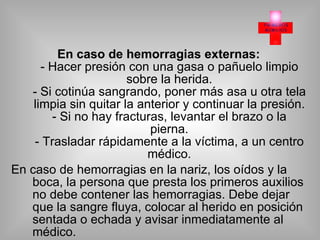 En caso de hemorragias externas: - Hacer presión con una gasa o pañuelo limpio sobre la herida. - Si cotinúa sangrando, poner más asa u otra tela limpia sin quitar la anterior y continuar la presión. - Si no hay fracturas, levantar el brazo o la pierna. - Trasladar rápidamente a la víctima, a un centro médico. En caso de hemorragias en la nariz, los oídos y la boca, la persona que presta los primeros auxilios no debe contener las hemorragias. Debe dejar que la sangre fluya, colocar al herido en posición sentada o echada y avisar inmediatamente al médico. 