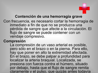 Contención de una hemorragia grave Con frecuencia, es necesario cortar la hemorragia de inmediato a fin de que no se produzca una pérdida de sangre que afecte a la circulación. El flujo de sangre se puede contener con un vendaje compresivo. Compresión La compresión de un vaso arterial es posible, pero sólo en el brazo o en la pierna. Para ello, hay que poner en alto la extremidad afectada. En el brazo, se debe palpar a profundidad para localizar la arteria braquial. Localizada, se presiona con fuerza contra el húmero, situado por debajo, hasta que el flujo de sangre remita claramente y el pulso, que quizás antes todavía podía palparse en la muñeca, deje de percibirse. Si la hemorragia está localizada en la pierna, se debe colocársela un poco en alto para que se descongestione. Localizar la arteria femoral en la ingle y presionar con fuerza con los dos pulgares contra el fémur. En estos casos hay que permanecer en esta posición hasta que se reciba ayuda o mientras otra persona coloca un vendaje compresivo tranquilamente. Torniquetes La contención de la hemorragia mediante un torniquete sólo debe practicarse como último recurso, cuando la compresión o el vendaje compresivo no tengan éxito. El flujo sanguíneo se interrumpe, lo que comporta un déficit de oxígeno en el tejido.  . 