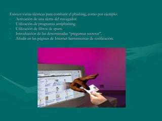 Existen varias técnicas para combatir el phishing, como por ejemplo: Activación de una alerta del navegador. Utilización de programas antiphishing. Utilización de filtros de spam. Introducción de las denominadas “preguntas secretas”. Añadir en las páginas de Internet herramientas de verificación. 