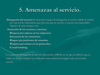 5. Amenazas al servicio. -Denegación del servicio:  Se denomina ataque de denegación al servicio (DoS) al sufrido por una red de ordenadores que provoca que un servicio o recurso sea inaccesibles. Algunos de estos ataques son: -  Saturación de los recursos y sistemas. Bloqueos por esperas en las respuestas. Saturación de las conexiones. Bloqueo por peticiones de conexión. Bloqueos por errores en los protocolos. E-mail bombing. Un ataque de Denegación de Servicio Distribuido (DDoS) es un tipo de DoS en que se realiza un ataque conjunto y coordinado entre numerosos equipos ante un servidor víctima. 
